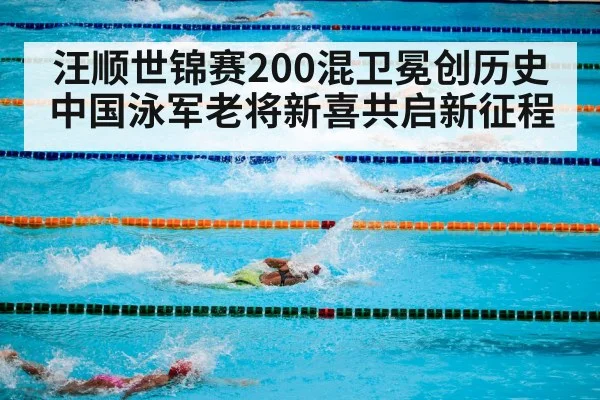 汪顺世锦赛200混卫冕创历史 中国泳军老将新喜共启新征程