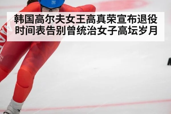 韩国高尔夫女王高真荣宣布退役时间表告别曾统治女子高坛岁月